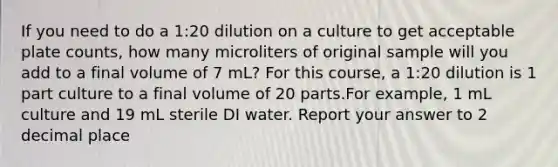 If you need to do a 1:20 dilution on a culture to get acceptable plate counts, how many microliters of original sample will you add to a final volume of 7 mL? For this course, a 1:20 dilution is 1 part culture to a final volume of 20 parts.For example, 1 mL culture and 19 mL sterile DI water. Report your answer to 2 decimal place