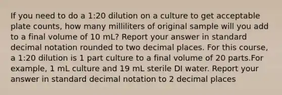 If you need to do a 1:20 dilution on a culture to get acceptable plate counts, how many milliliters of original sample will you add to a final volume of 10 mL? Report your answer in standard decimal notation rounded to two decimal places. For this course, a 1:20 dilution is 1 part culture to a final volume of 20 parts.For example, 1 mL culture and 19 mL sterile DI water. Report your answer in standard decimal notation to 2 decimal places