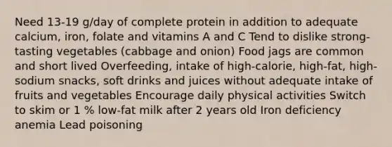 Need 13-19 g/day of complete protein in addition to adequate calcium, iron, folate and vitamins A and C Tend to dislike strong-tasting vegetables (cabbage and onion) Food jags are common and short lived Overfeeding, intake of high-calorie, high-fat, high-sodium snacks, soft drinks and juices without adequate intake of fruits and vegetables Encourage daily physical activities Switch to skim or 1 % low-fat milk after 2 years old Iron deficiency anemia Lead poisoning