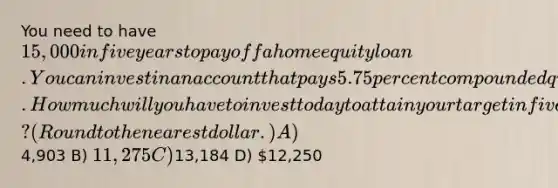 You need to have 15,000 in five years to payoff a home equity loan. You can invest in an account that pays 5.75 percent compounded quarterly. How much will you have to invest today to attain your target in five years? (Round to the nearest dollar.) A)4,903 B) 11,275 C)13,184 D) 12,250