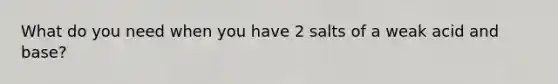 What do you need when you have 2 salts of a weak acid and base?