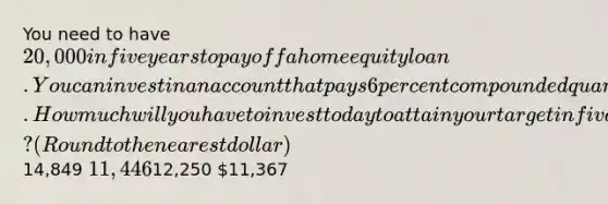 You need to have 20,000 in five years to payoff a home equity loan. You can invest in an account that pays 6 percent compounded quarterly. How much will you have to invest today to attain your target in five years? (Round to the nearest dollar)14,849 11,44612,250 11,367