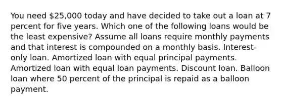 You need 25,000 today and have decided to take out a loan at 7 percent for five years. Which one of the following loans would be the least expensive? Assume all loans require monthly payments and that interest is compounded on a monthly basis. Interest-only loan. Amortized loan with equal principal payments. Amortized loan with equal loan payments. Discount loan. Balloon loan where 50 percent of the principal is repaid as a balloon payment.