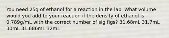 You need 25g of ethanol for a reaction in the lab. What volume would you add to your reaction if the density of ethanol is 0.789g/mL with the correct number of sig figs? 31.68mL 31.7mL 30mL 31.686mL 32mL