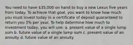 You need to have 35,000 on hand to buy a new Lexus five years from today. To achieve that goal, you want to know how much you must invest today in a certificate of deposit guaranteed to return you 3% per year. To help determine how much to investment today, you will use: a. present value of a single lump sum b. future value of a single lump sum c. present value of an annuity d. future value of an annuity