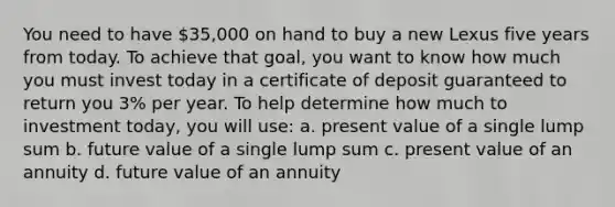 You need to have 35,000 on hand to buy a new Lexus five years from today. To achieve that goal, you want to know how much you must invest today in a certificate of deposit guaranteed to return you 3% per year. To help determine how much to investment today, you will use: a. present value of a single lump sum b. future value of a single lump sum c. present value of an annuity d. future value of an annuity