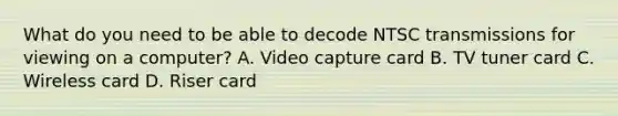 What do you need to be able to decode NTSC transmissions for viewing on a computer? A. Video capture card B. TV tuner card C. Wireless card D. Riser card