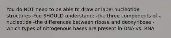 You do NOT need to be able to draw or label nucleotide structures -You SHOULD understand: -the three components of a nucleotide -the differences between ribose and deoxyribose -which types of nitrogenous bases are present in DNA vs. RNA