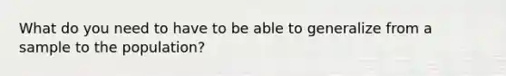 What do you need to have to be able to generalize from a sample to the population?