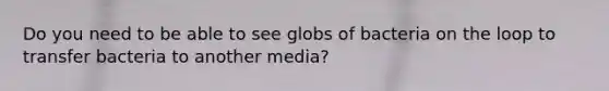 Do you need to be able to see globs of bacteria on the loop to transfer bacteria to another media?