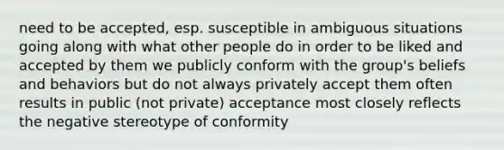 need to be accepted, esp. susceptible in ambiguous situations going along with what other people do in order to be liked and accepted by them we publicly conform with the group's beliefs and behaviors but do not always privately accept them often results in public (not private) acceptance most closely reflects the negative stereotype of conformity