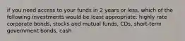 if you need access to your funds in 2 years or less, which of the following investments would be least appropriate: highly rate corporate bonds, stocks and mutual funds, CDs, short-term government bonds, cash