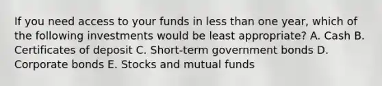 If you need access to your funds in less than one year, which of the following investments would be least appropriate? A. Cash B. Certificates of deposit C. Short-term government bonds D. Corporate bonds E. Stocks and mutual funds