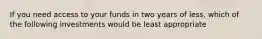 If you need access to your funds in two years of less, which of the following investments would be least appropriate