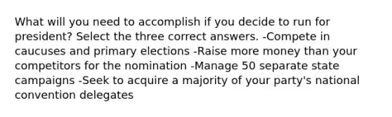 What will you need to accomplish if you decide to run for president? Select the three correct answers. -Compete in caucuses and primary elections -Raise more money than your competitors for the nomination -Manage 50 separate state campaigns -Seek to acquire a majority of your party's national convention delegates