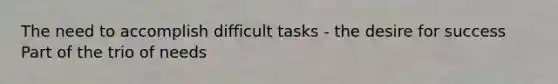 The need to accomplish difficult tasks - the desire for success Part of the trio of needs