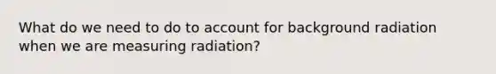 What do we need to do to account for background radiation when we are measuring radiation?