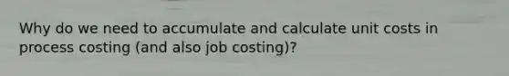 Why do we need to accumulate and calculate unit costs in process costing (and also job costing)?