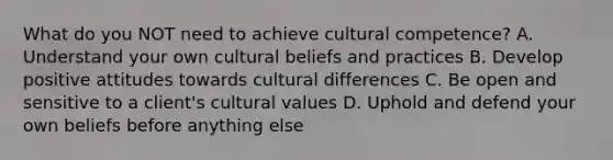 What do you NOT need to achieve cultural competence? A. Understand your own cultural beliefs and practices B. Develop positive attitudes towards cultural differences C. Be open and sensitive to a client's cultural values D. Uphold and defend your own beliefs before anything else