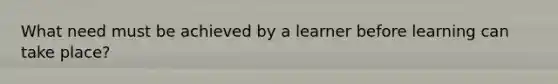 What need must be achieved by a learner before learning can take place?