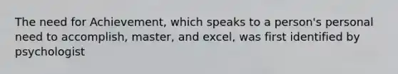 The need for Achievement, which speaks to a person's personal need to accomplish, master, and excel, was first identified by psychologist