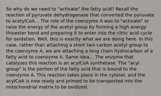 So why do we need to "activate" the fatty acid? Recall the reaction of pyruvate dehydrogenase that converted the pyruvate to acetylCoA... The role of the coenzyme A was to "activate" or raise the energy of the acetyl group by forming a high energy thioester bond and preparing it to enter into the citric acid cycle for oxidation. Well, this is exactly what we are doing here. In this case, rather than attaching a short two-carbon acetyl group to the coenzyme A, we are attaching a long chain hydrocarbon of a fatty acid to coenzyme A. Same idea... The enzyme that catalyzes this reaction is an acylCoA synthetase. The "acyl group" is the portion of the fatty acid that is bound to the coenzyme A. This reaction takes place in the cytosol, and the acylCoA is now ready and primed to be transported into the mitochondrial matrix to be oxidized.