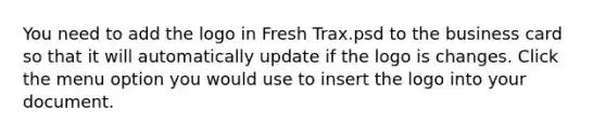 You need to add the logo in Fresh Trax.psd to the business card so that it will automatically update if the logo is changes. Click the menu option you would use to insert the logo into your document.