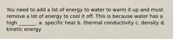 You need to add a lot of energy to water to warm it up and must remove a lot of energy to cool it off. This is because water has a high _______. a. specific heat b. thermal conductivity c. density d. kinetic energy