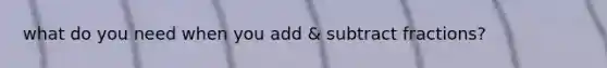 what do you need when you add & subtract fractions?