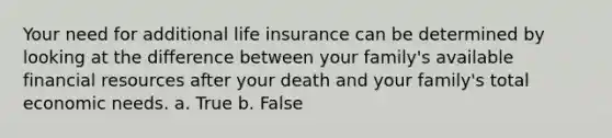 Your need for additional life insurance can be determined by looking at the difference between your family's available financial resources after your death and your family's total economic needs. a. True b. False