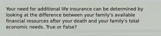 Your need for additional life insurance can be determined by looking at the difference between your family's available financial resources after your death and your family's total economic needs. True or False?