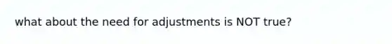 what about the need for adjustments is NOT true?