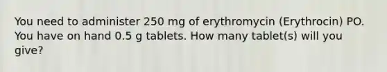 You need to administer 250 mg of erythromycin (Erythrocin) PO. You have on hand 0.5 g tablets. How many tablet(s) will you give?