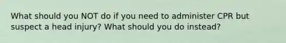 What should you NOT do if you need to administer CPR but suspect a head injury? What should you do instead?