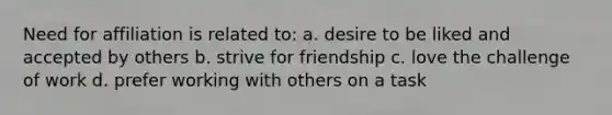 Need for affiliation is related to: a. desire to be liked and accepted by others b. strive for friendship c. love the challenge of work d. prefer working with others on a task