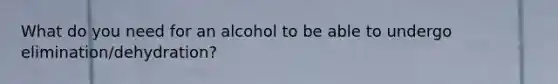 What do you need for an alcohol to be able to undergo elimination/dehydration?