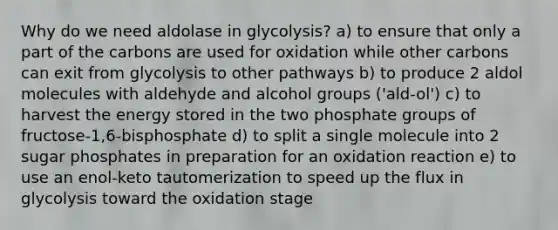 Why do we need aldolase in glycolysis? a) to ensure that only a part of the carbons are used for oxidation while other carbons can exit from glycolysis to other pathways b) to produce 2 aldol molecules with aldehyde and alcohol groups ('ald-ol') c) to harvest the energy stored in the two phosphate groups of fructose-1,6-bisphosphate d) to split a single molecule into 2 sugar phosphates in preparation for an oxidation reaction e) to use an enol-keto tautomerization to speed up the flux in glycolysis toward the oxidation stage