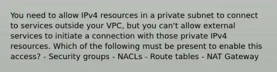 You need to allow IPv4 resources in a private subnet to connect to services outside your VPC, but you can't allow external services to initiate a connection with those private IPv4 resources. Which of the following must be present to enable this access? - Security groups - NACLs - Route tables - NAT Gateway