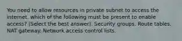 You need to allow resources in private subnet to access the internet. which of the following must be present to enable access? (Select the best answer). Security groups. Route tables. NAT gateway. Network access control lists.