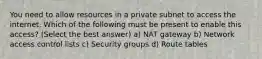 You need to allow resources in a private subnet to access the internet. Which of the following must be present to enable this access? (Select the best answer) a) NAT gateway b) Network access control lists c) Security groups d) Route tables