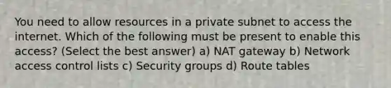 You need to allow resources in a private subnet to access the internet. Which of the following must be present to enable this access? (Select the best answer) a) NAT gateway b) Network access control lists c) Security groups d) Route tables