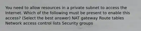 You need to allow resources in a private subnet to access the Internet. Which of the following must be present to enable this access? (Select the best answer) NAT gateway Route tables Network access control lists Security groups