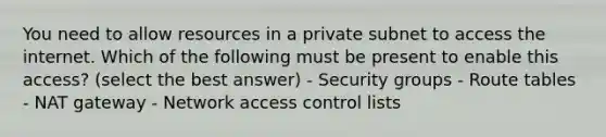 You need to allow resources in a private subnet to access the internet. Which of the following must be present to enable this access? (select the best answer) - Security groups - Route tables - NAT gateway - Network access control lists