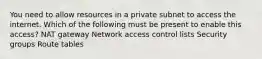 You need to allow resources in a private subnet to access the internet. Which of the following must be present to enable this access? NAT gateway Network access control lists Security groups Route tables