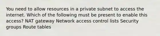 You need to allow resources in a private subnet to access the internet. Which of the following must be present to enable this access? NAT gateway Network access control lists Security groups Route tables