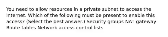 You need to allow resources in a private subnet to access the internet. Which of the following must be present to enable this access? (Select the best answer.) Security groups NAT gateway Route tables Network access control lists