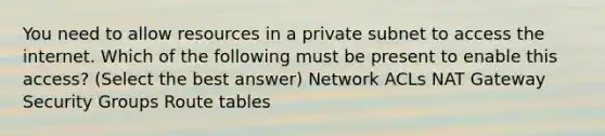 You need to allow resources in a private subnet to access the internet. Which of the following must be present to enable this access? (Select the best answer) Network ACLs NAT Gateway Security Groups Route tables