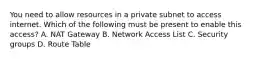 You need to allow resources in a private subnet to access internet. Which of the following must be present to enable this access? A. NAT Gateway B. Network Access List C. Security groups D. Route Table