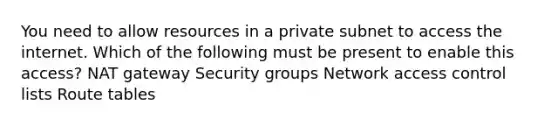 You need to allow resources in a private subnet to access the internet. Which of the following must be present to enable this access? NAT gateway Security groups Network access control lists Route tables