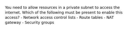 You need to allow resources in a private subnet to access the internet. Which of the following must be present to enable this access? - Network access control lists - Route tables - NAT gateway - Security groups